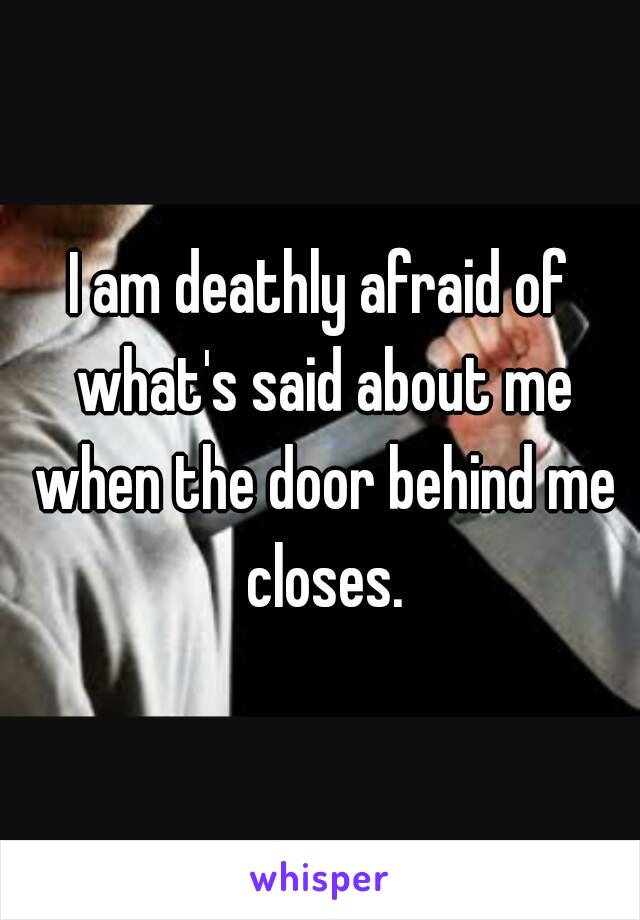 I am deathly afraid of what's said about me when the door behind me closes.