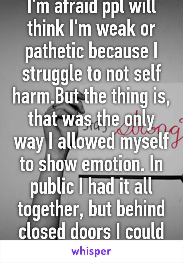 I'm afraid ppl will think I'm weak or pathetic because I struggle to not self harm.But the thing is, that was the only way I allowed myself to show emotion. In public I had it all together, but behind closed doors I could fall apart.  I miss it... 