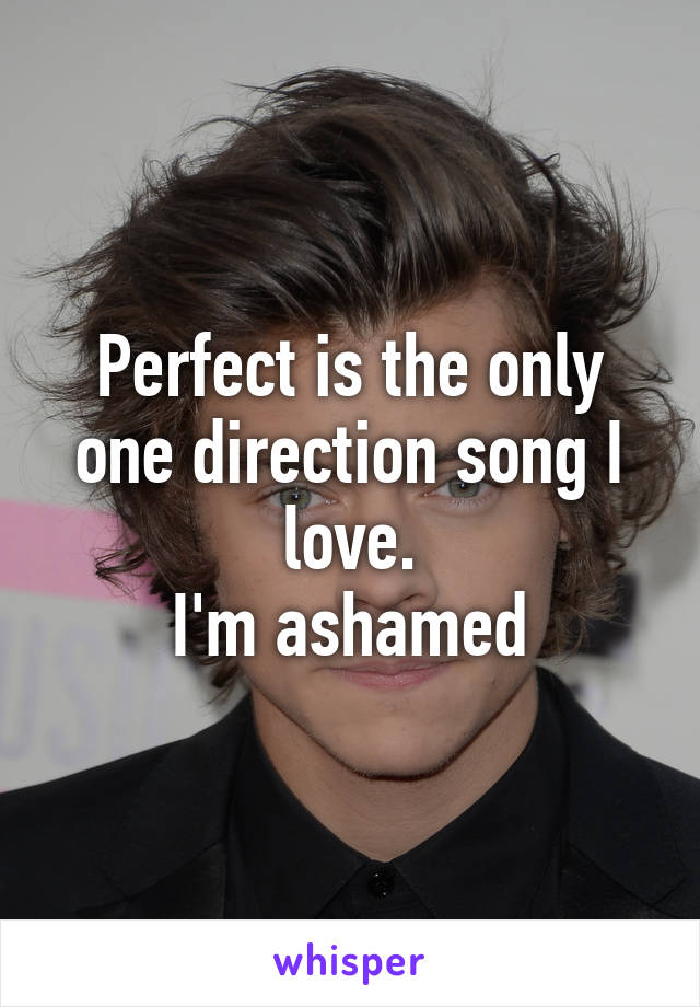 Perfect is the only one direction song I love.
I'm ashamed