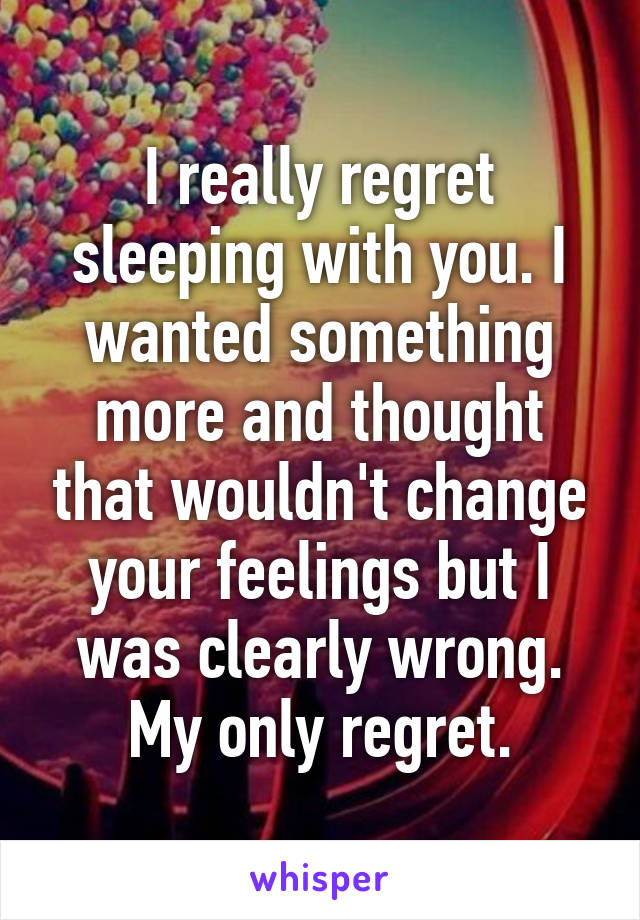 I really regret sleeping with you. I wanted something more and thought that wouldn't change your feelings but I was clearly wrong. My only regret.