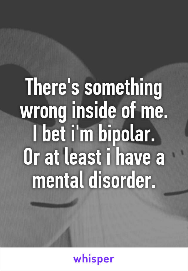 There's something wrong inside of me.
I bet i'm bipolar.
Or at least i have a mental disorder.