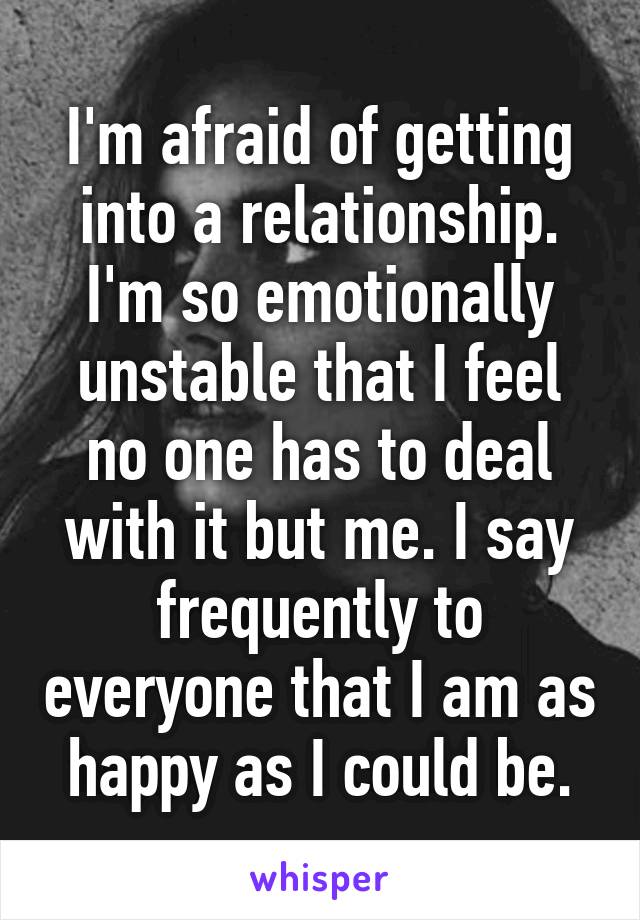 I'm afraid of getting into a relationship. I'm so emotionally unstable that I feel no one has to deal with it but me. I say frequently to everyone that I am as happy as I could be.