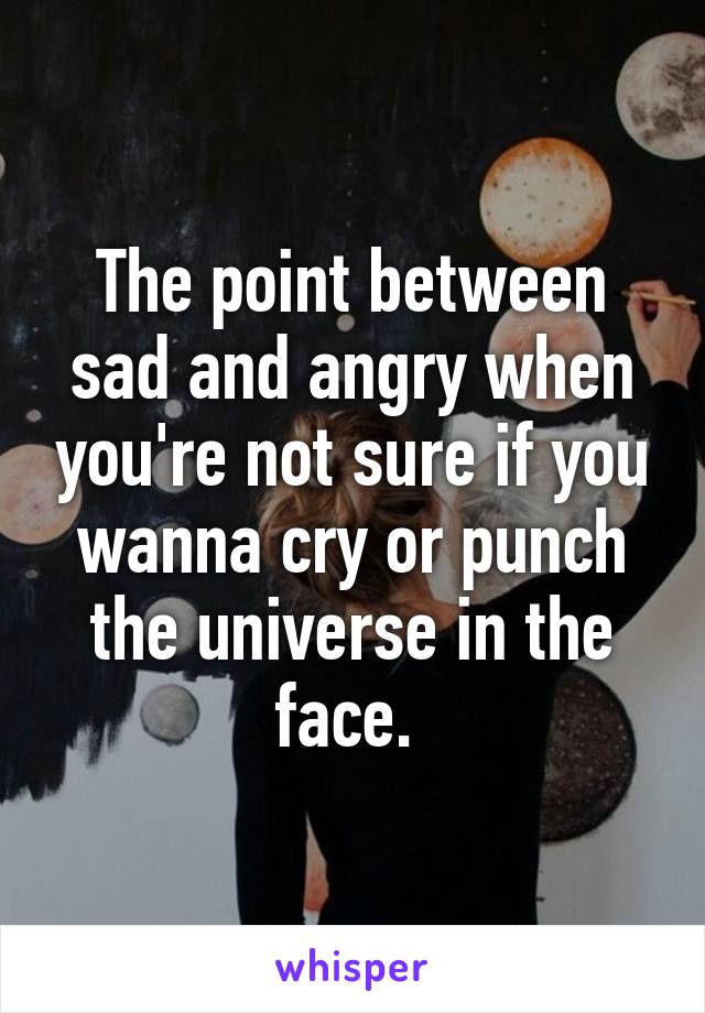 The point between sad and angry when you're not sure if you wanna cry or punch the universe in the face. 