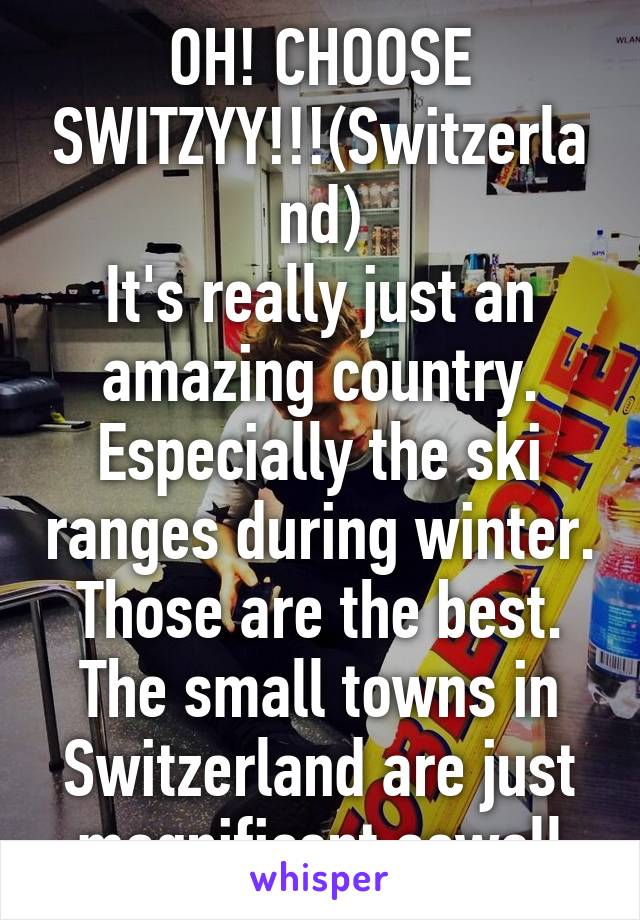 OH! CHOOSE SWITZYY!!!(Switzerland)
It's really just an amazing country. Especially the ski ranges during winter. Those are the best. The small towns in Switzerland are just magnificent aswell