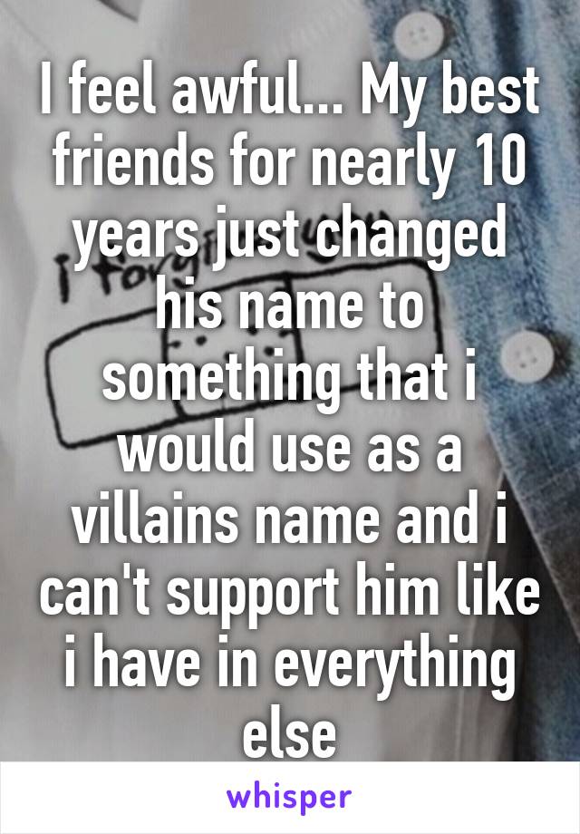 I feel awful... My best friends for nearly 10 years just changed his name to something that i would use as a villains name and i can't support him like i have in everything else