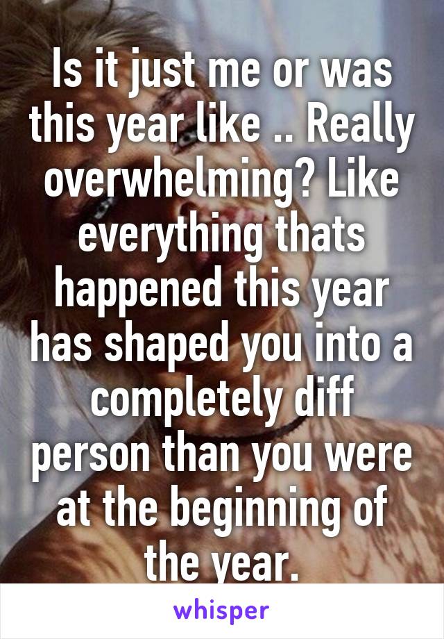 Is it just me or was this year like .. Really overwhelming? Like everything thats happened this year has shaped you into a completely diff person than you were at the beginning of the year.