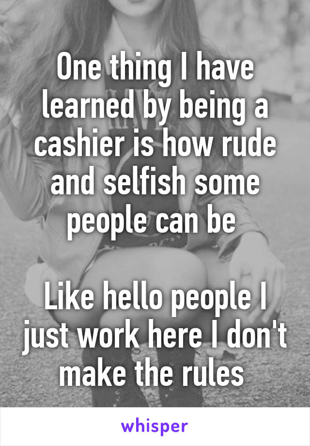 One thing I have learned by being a cashier is how rude and selfish some people can be 

Like hello people I just work here I don't make the rules 