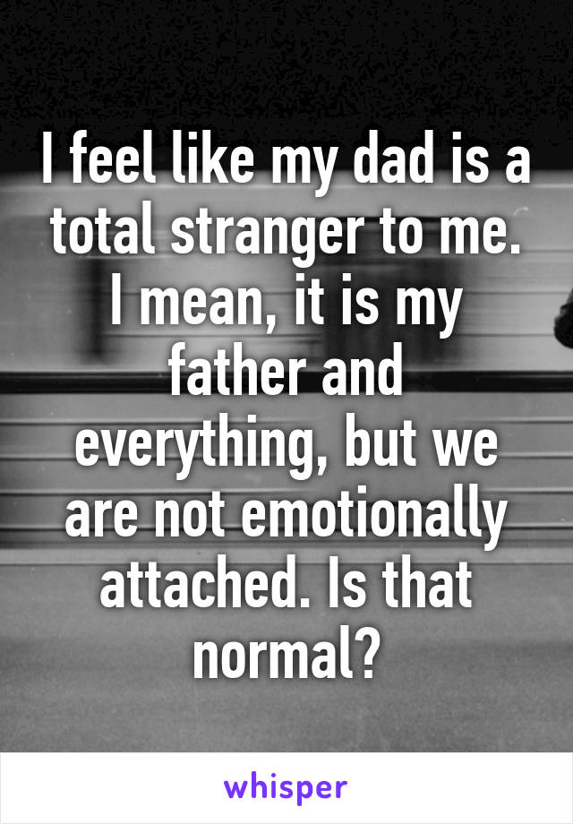 I feel like my dad is a total stranger to me. I mean, it is my father and everything, but we are not emotionally attached. Is that normal?