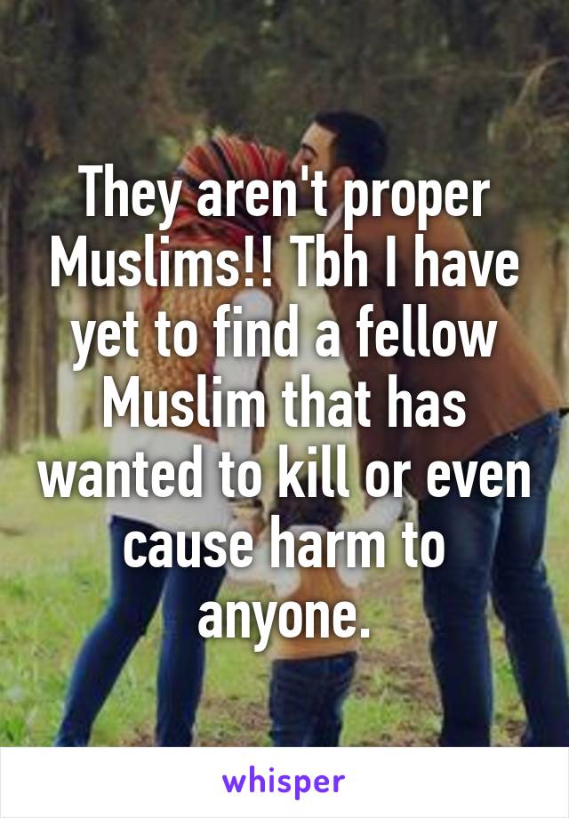 They aren't proper Muslims!! Tbh I have yet to find a fellow Muslim that has wanted to kill or even cause harm to anyone.