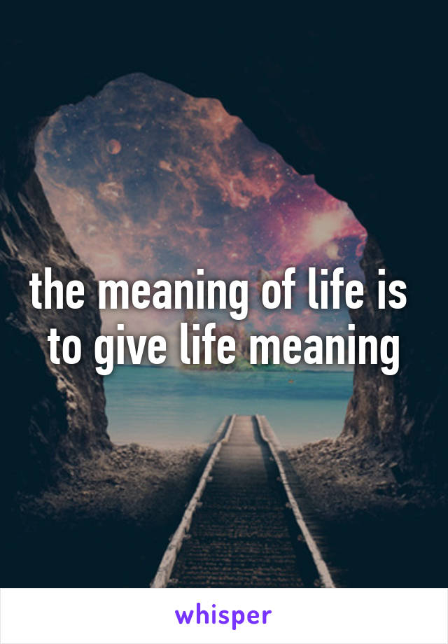 the meaning of life is 
to give life meaning