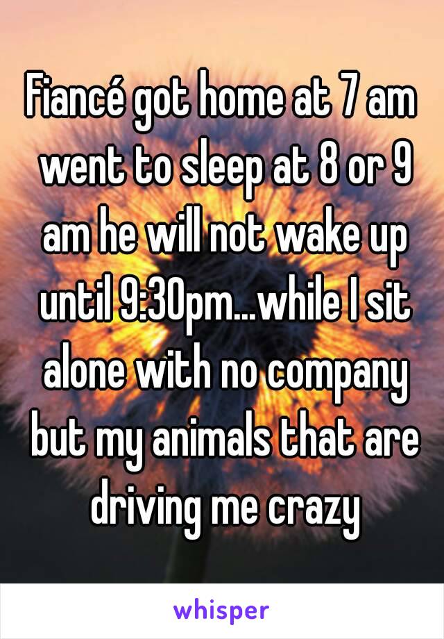 Fiancé got home at 7 am went to sleep at 8 or 9 am he will not wake up until 9:30pm...while I sit alone with no company but my animals that are driving me crazy