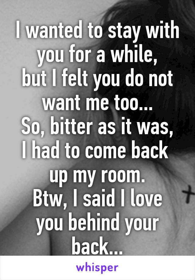 I wanted to stay with you for a while,
but I felt you do not want me too...
So, bitter as it was, I had to come back 
up my room.
Btw, I said I love you behind your back...