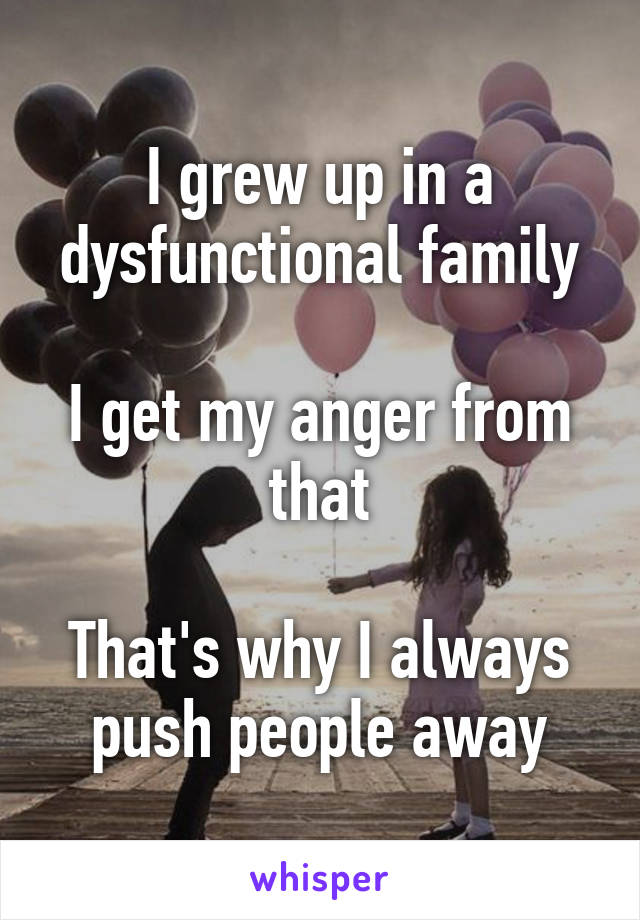 I grew up in a dysfunctional family

I get my anger from that

That's why I always push people away