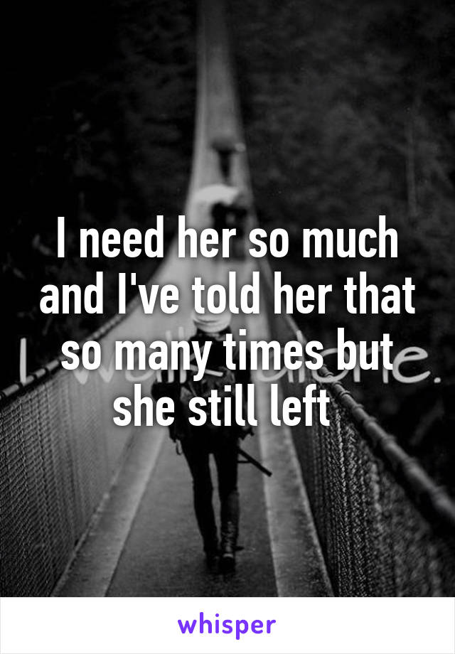 I need her so much and I've told her that so many times but she still left 