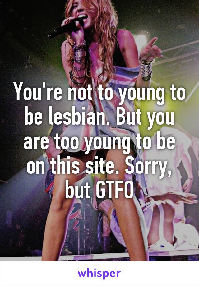 You're not to young to be lesbian. But you are too young to be on this site. Sorry, but GTFO