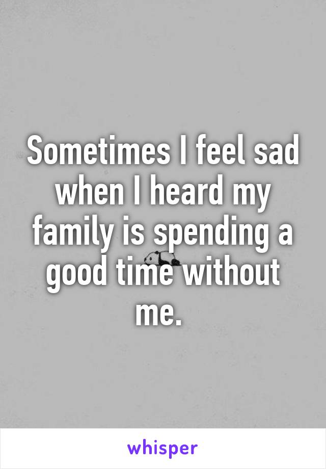 Sometimes I feel sad when I heard my family is spending a good time without me. 