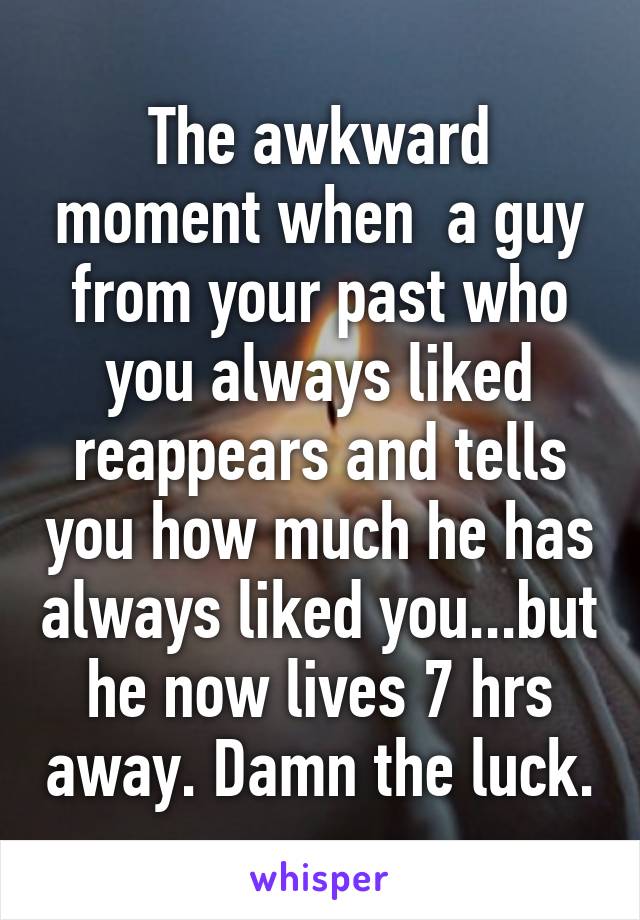 The awkward moment when  a guy from your past who you always liked reappears and tells you how much he has always liked you...but he now lives 7 hrs away. Damn the luck.