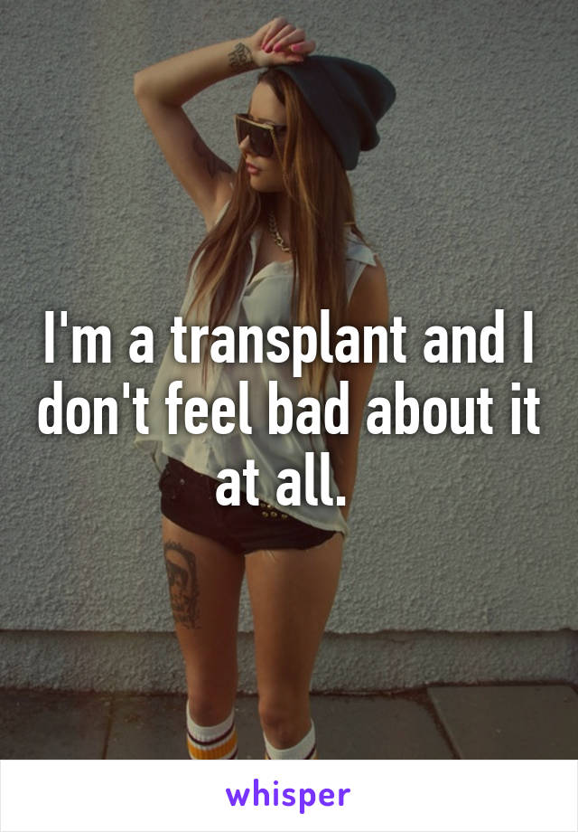 I'm a transplant and I don't feel bad about it at all. 