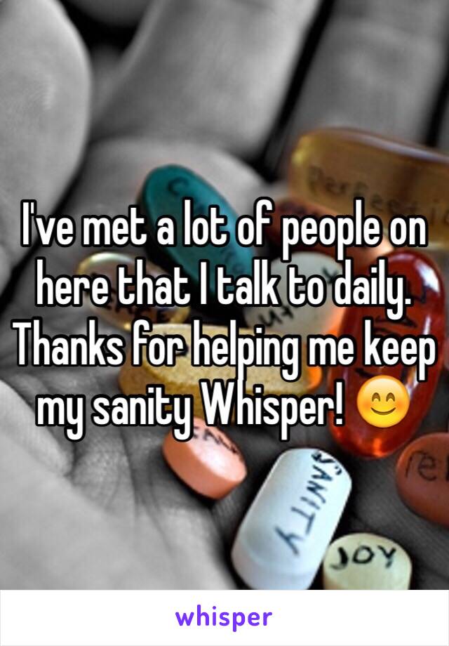 I've met a lot of people on here that I talk to daily. Thanks for helping me keep my sanity Whisper! 😊