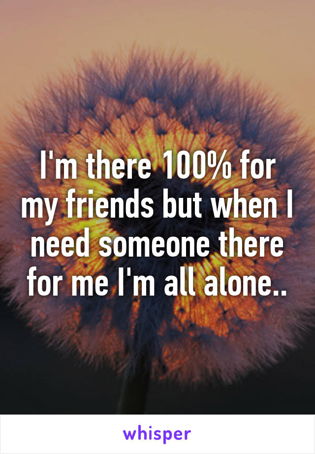 I'm there 100% for my friends but when I need someone there for me I'm all alone..