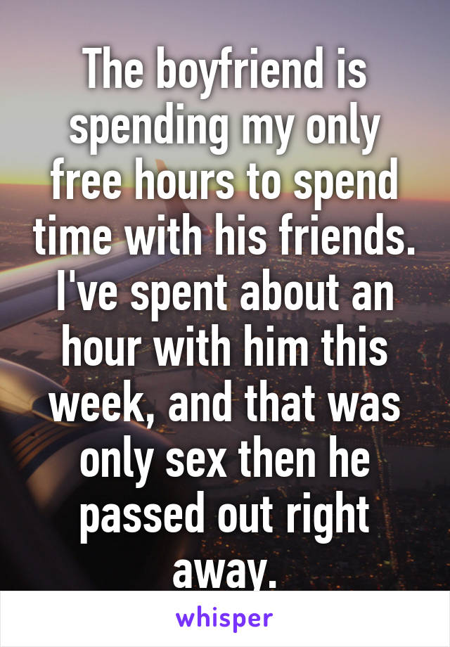 The boyfriend is spending my only free hours to spend time with his friends. I've spent about an hour with him this week, and that was only sex then he passed out right away.