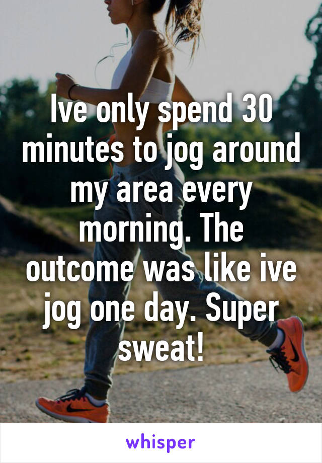 Ive only spend 30 minutes to jog around my area every morning. The outcome was like ive jog one day. Super sweat!