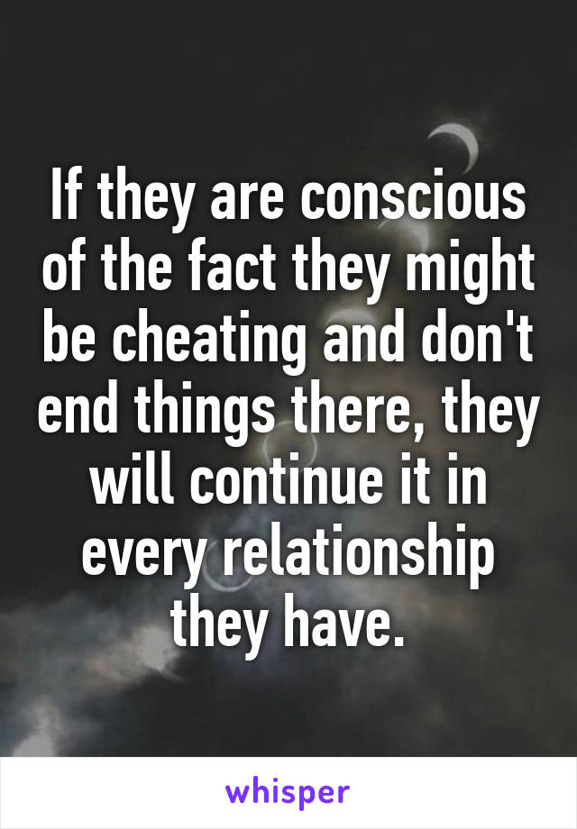 If they are conscious of the fact they might be cheating and don't end things there, they will continue it in every relationship they have.