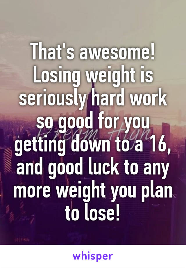 That's awesome! Losing weight is seriously hard work so good for you getting down to a 16, and good luck to any more weight you plan to lose!