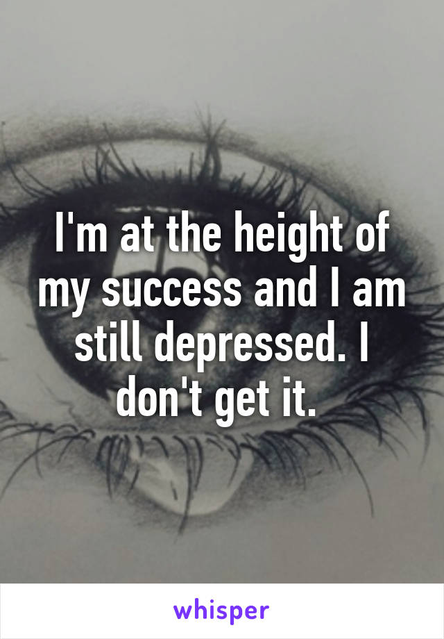 I'm at the height of my success and I am still depressed. I don't get it. 