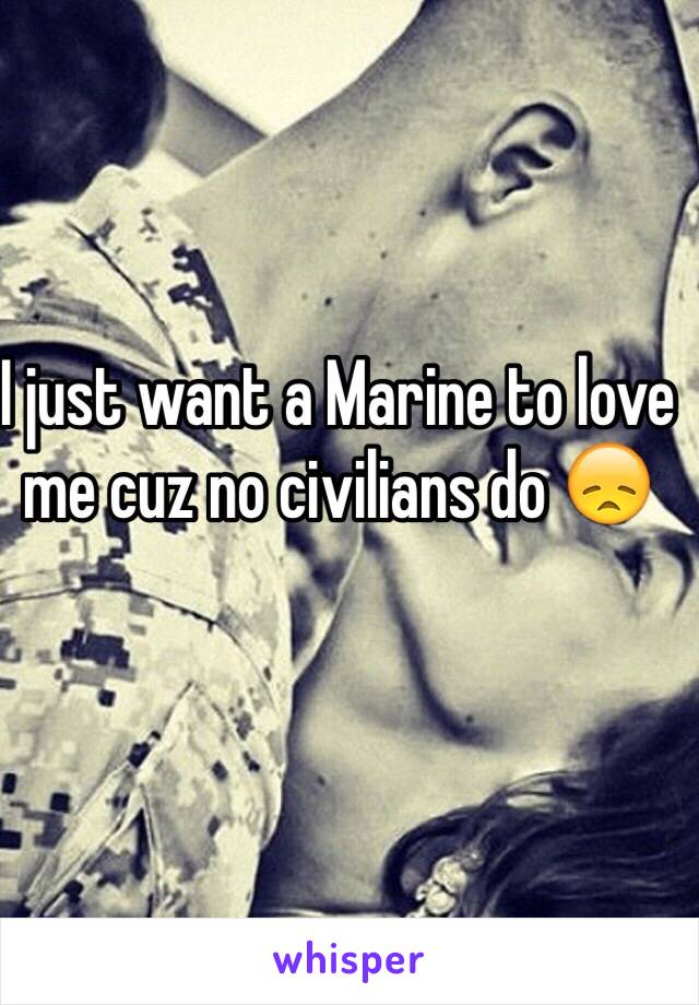 I just want a Marine to love me cuz no civilians do 😞