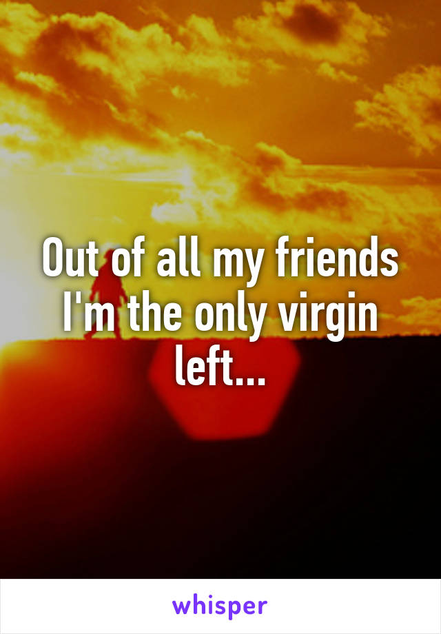 Out of all my friends I'm the only virgin left...