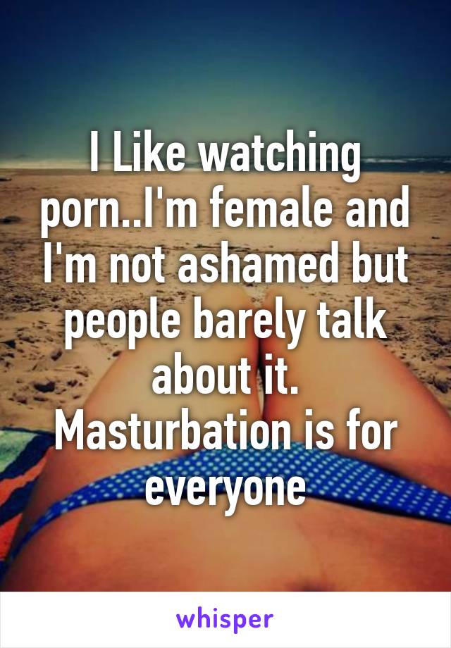 I Like watching porn..I'm female and I'm not ashamed but people barely talk about it. Masturbation is for everyone