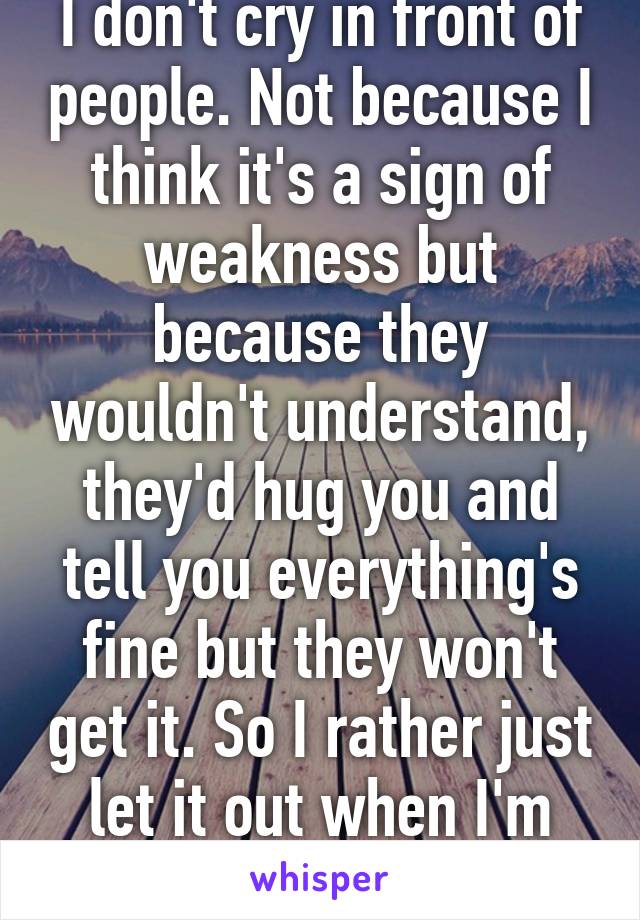 I don't cry in front of people. Not because I think it's a sign of weakness but because they wouldn't understand, they'd hug you and tell you everything's fine but they won't get it. So I rather just let it out when I'm alone.