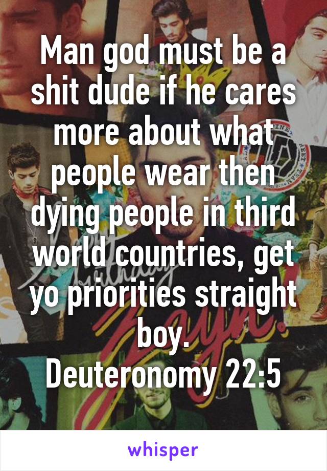 Man god must be a shit dude if he cares more about what people wear then dying people in third world countries, get yo priorities straight boy.
Deuteronomy 22:5
