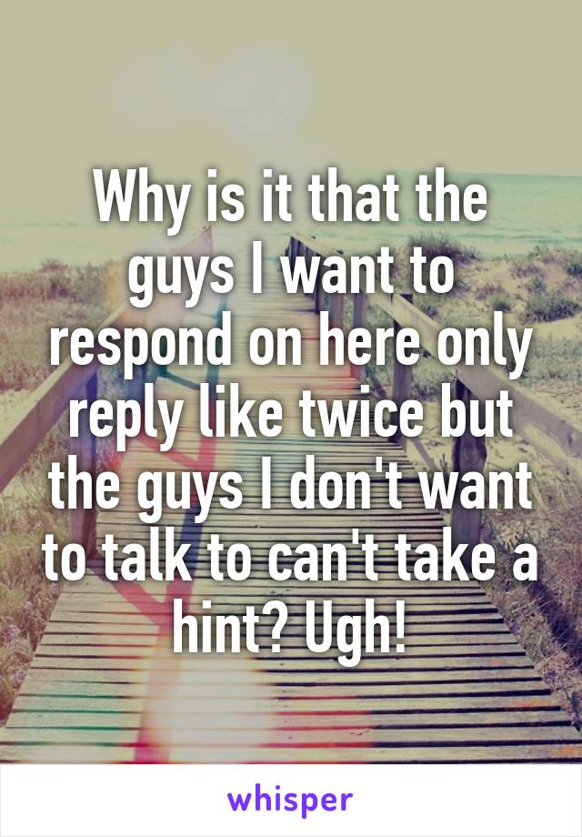 Why is it that the guys I want to respond on here only reply like twice but the guys I don't want to talk to can't take a hint? Ugh!