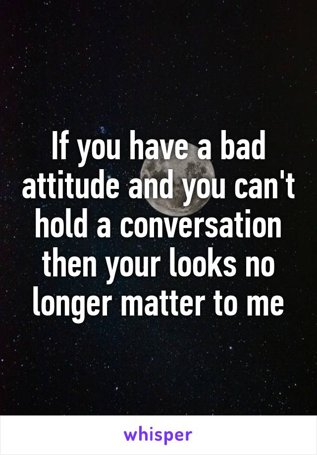 If you have a bad attitude and you can't hold a conversation then your looks no longer matter to me