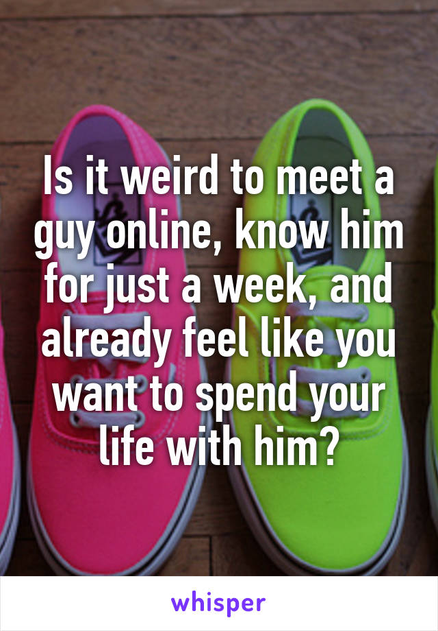 Is it weird to meet a guy online, know him for just a week, and already feel like you want to spend your life with him?