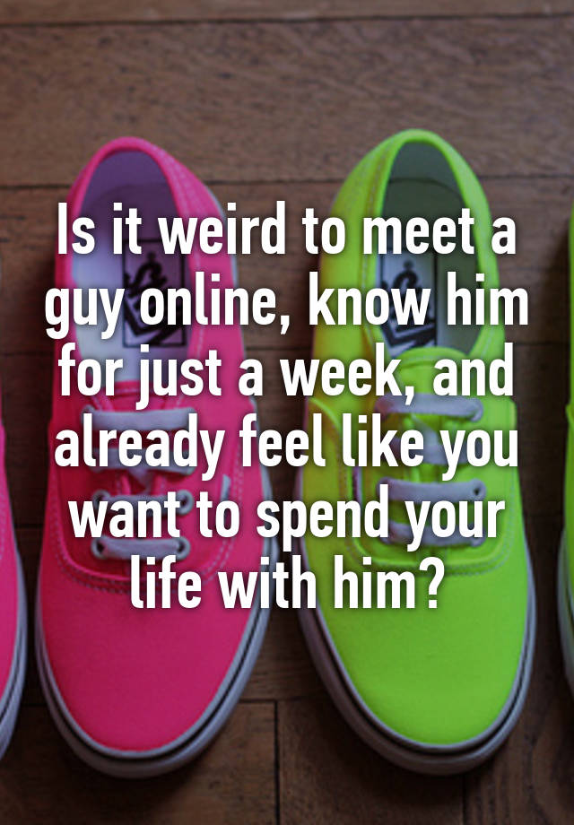 is-it-weird-to-meet-a-guy-online-know-him-for-just-a-week-and-already