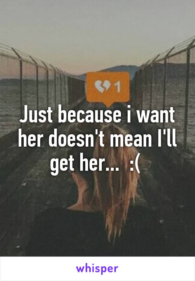 Just because i want her doesn't mean I'll get her...  :( 