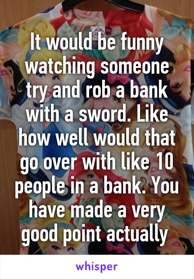 It would be funny watching someone try and rob a bank with a sword. Like how well would that go over with like 10 people in a bank. You have made a very good point actually 