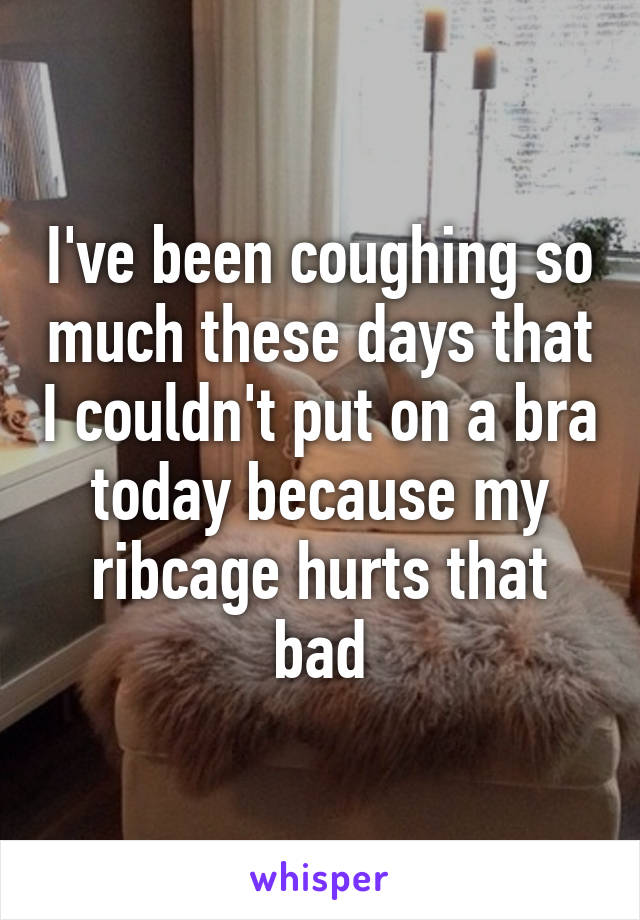 I've been coughing so much these days that I couldn't put on a bra today because my ribcage hurts that bad