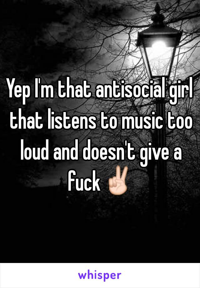 Yep I'm that antisocial girl that listens to music too loud and doesn't give a fuck✌