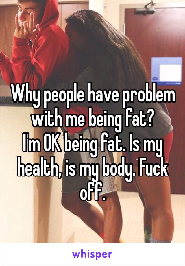 Why people have problem with me being fat?
I'm OK being fat. Is my health, is my body. Fuck off.