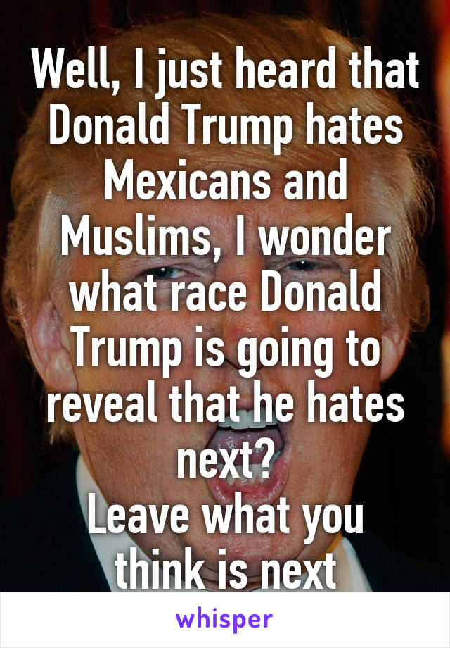 Well, I just heard that Donald Trump hates Mexicans and Muslims, I wonder what race Donald Trump is going to reveal that he hates next?
Leave what you think is next