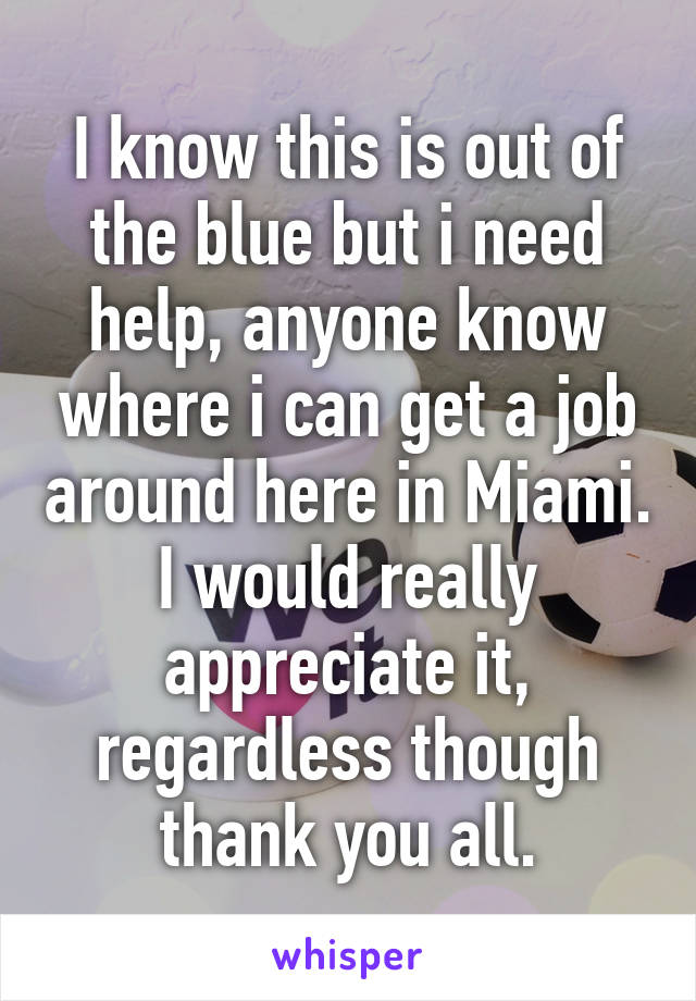 I know this is out of the blue but i need help, anyone know where i can get a job around here in Miami. I would really appreciate it, regardless though thank you all.