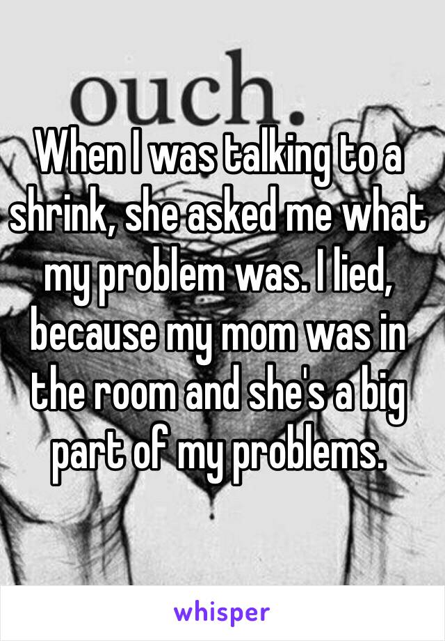 When I was talking to a shrink, she asked me what my problem was. I lied, because my mom was in the room and she's a big part of my problems. 