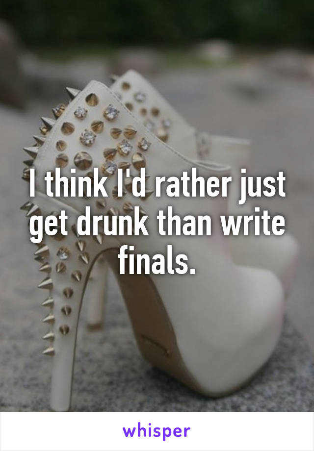 I think I'd rather just get drunk than write finals.