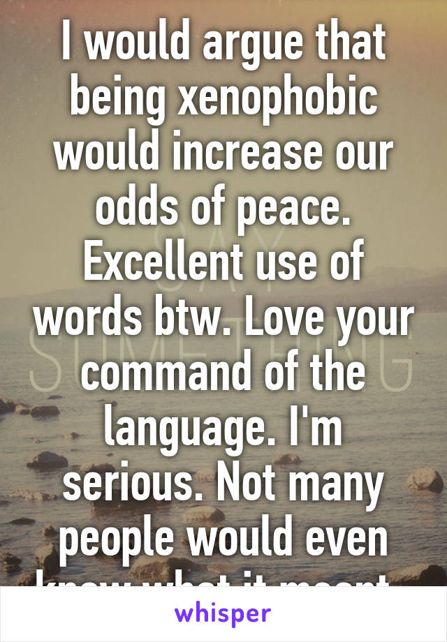 I would argue that being xenophobic would increase our odds of peace. Excellent use of words btw. Love your command of the language. I'm serious. Not many people would even know what it meant. 