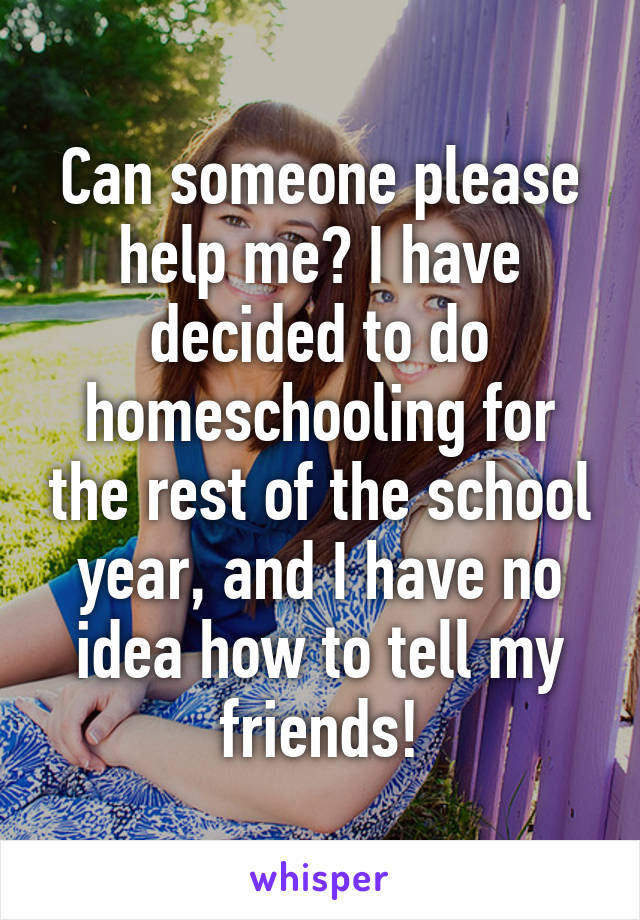 Can someone please help me? I have decided to do homeschooling for the rest of the school year, and I have no idea how to tell my friends!