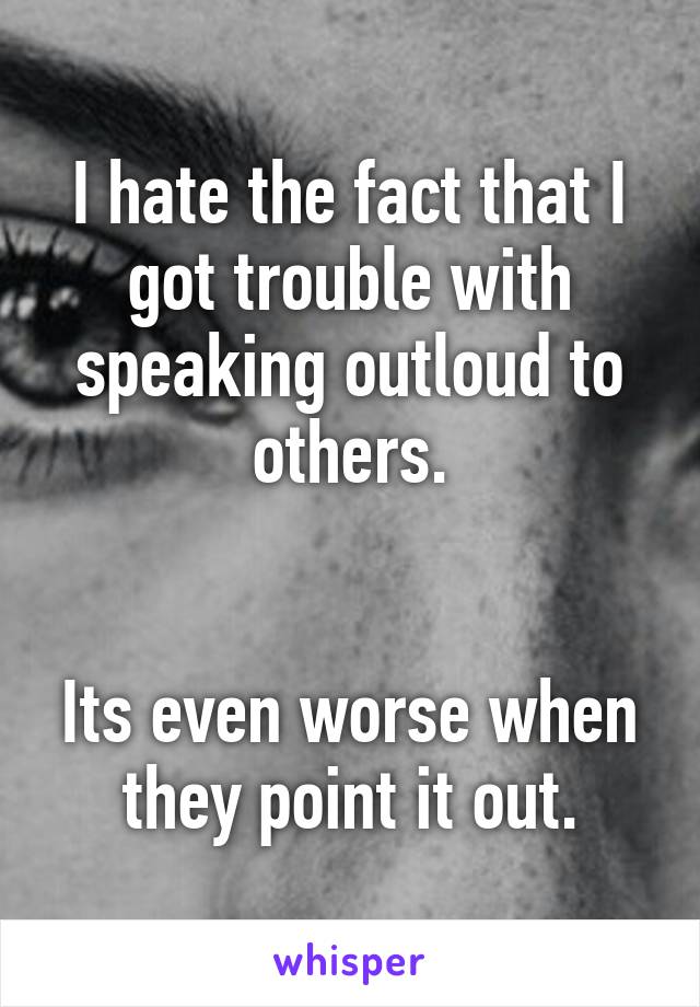 I hate the fact that I got trouble with speaking outloud to others.


Its even worse when they point it out.